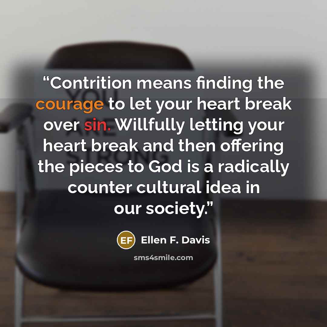 “Contrition means finding the courage to let your heart break over sin. Willfully letting your heart break and then offering the pieces to God is a radically counter cultural idea in our society.” quote by Ellen F. Davis