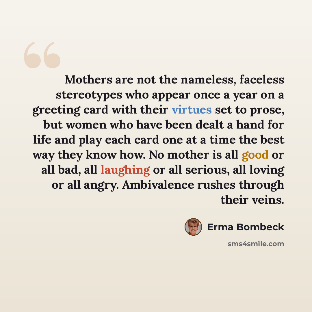 “Mothers are not the nameless, faceless stereotypes who appear once a year on a greeting card with their virtues set to prose, but women who have been dealt a hand for life and play each card one at a time the best way they know how. No mother is all good or all bad, all laughing or all serious…” quote by Erma Bombeck