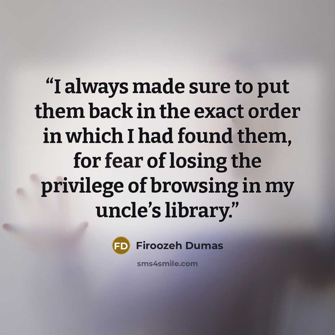 “I always made sure to put them back in the exact order in which I had found them, for fear of losing the privilege of browsing in my uncle’s library.” quote by Firoozeh Dumas
