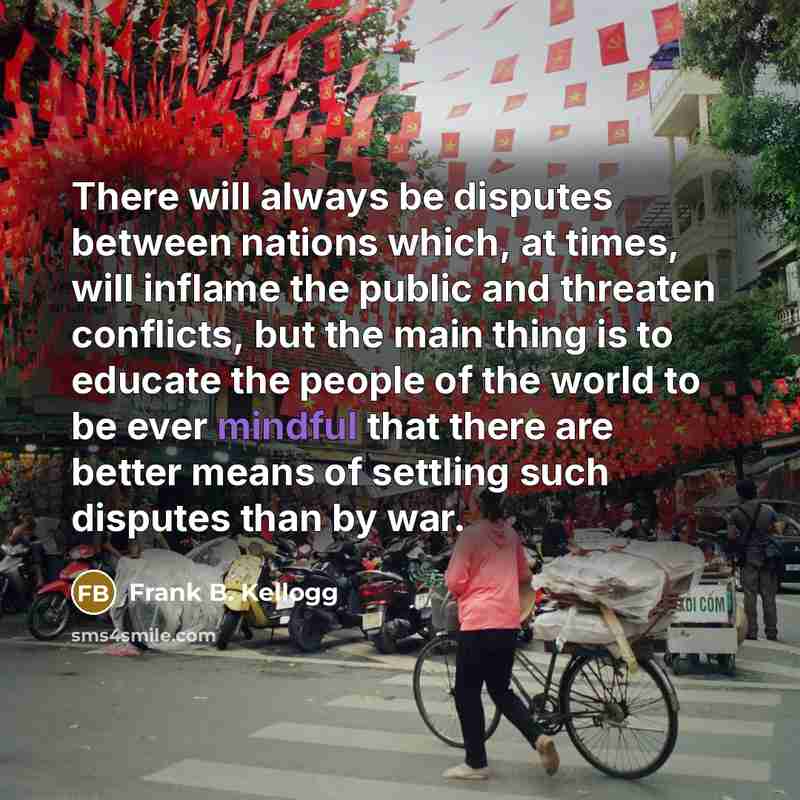 “There will always be disputes between nations which, at times, will inflame the public and threaten conflicts, but the main thing is to educate the people of the world to be ever mindful that there are better means of settling such disputes than by war.” quote by Frank B. Kellogg