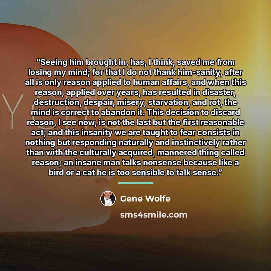 “Seeing him brought in, has, I think, saved me from losing my mind; for that I do not thank him-sanity, after all is only reason applied to human affairs, and when this reason, applied over years, has resulted in disaster, destruction, despair, misery, starvation, and rot, the mind is correct to…” quote by Gene Wolfe