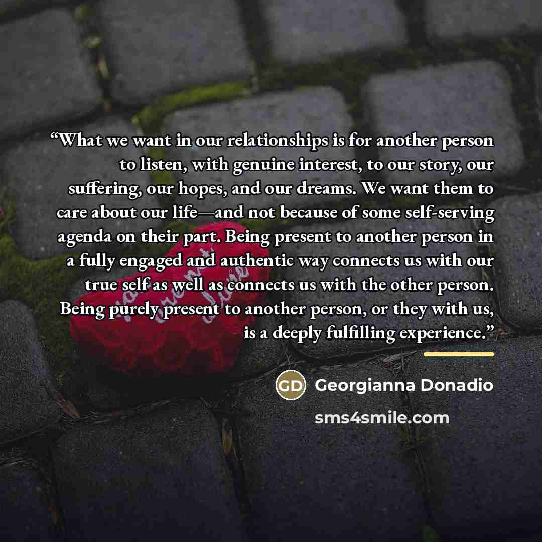 “What we want in our relationships is for another person to listen, with genuine interest, to our story, our suffering, our hopes, and our dreams. We want them to care about our life—and not because of some self-serving agenda on their part. Being present to another person in a fully engaged and…” quote by Georgianna Donadio