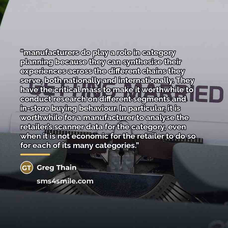 “manufacturers do play a role in category planning because they can synthesise their experiences across the different chains they serve, both nationally and internationally. They have the critical mass to make it worthwhile to conduct research on different segments and in-store buying behaviour. In…” quote by Greg Thain