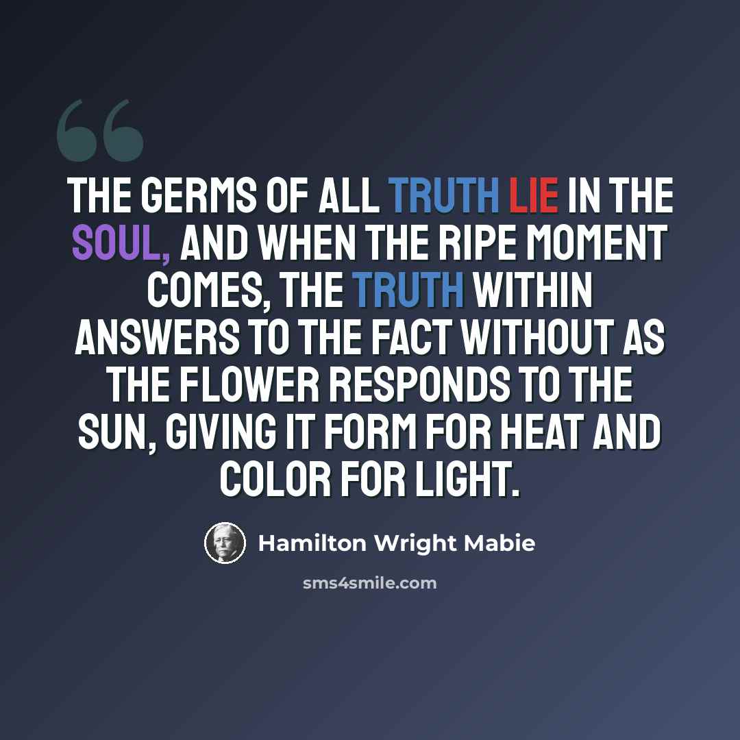 “The germs of all truth lie in the soul, and when the ripe moment comes, the truth within answers to the fact without as the flower responds to the sun, giving it form for heat and color for light.” quote by Hamilton Wright Mabie