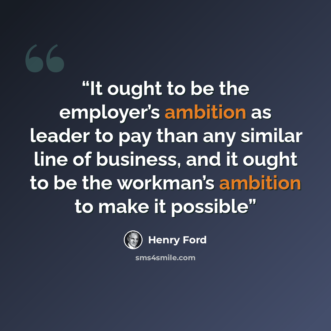 “It ought to be the employer’s ambition as leader to pay than any similar line of business, and it ought to be the workman’s ambition to make it possible” quote by Henry Ford