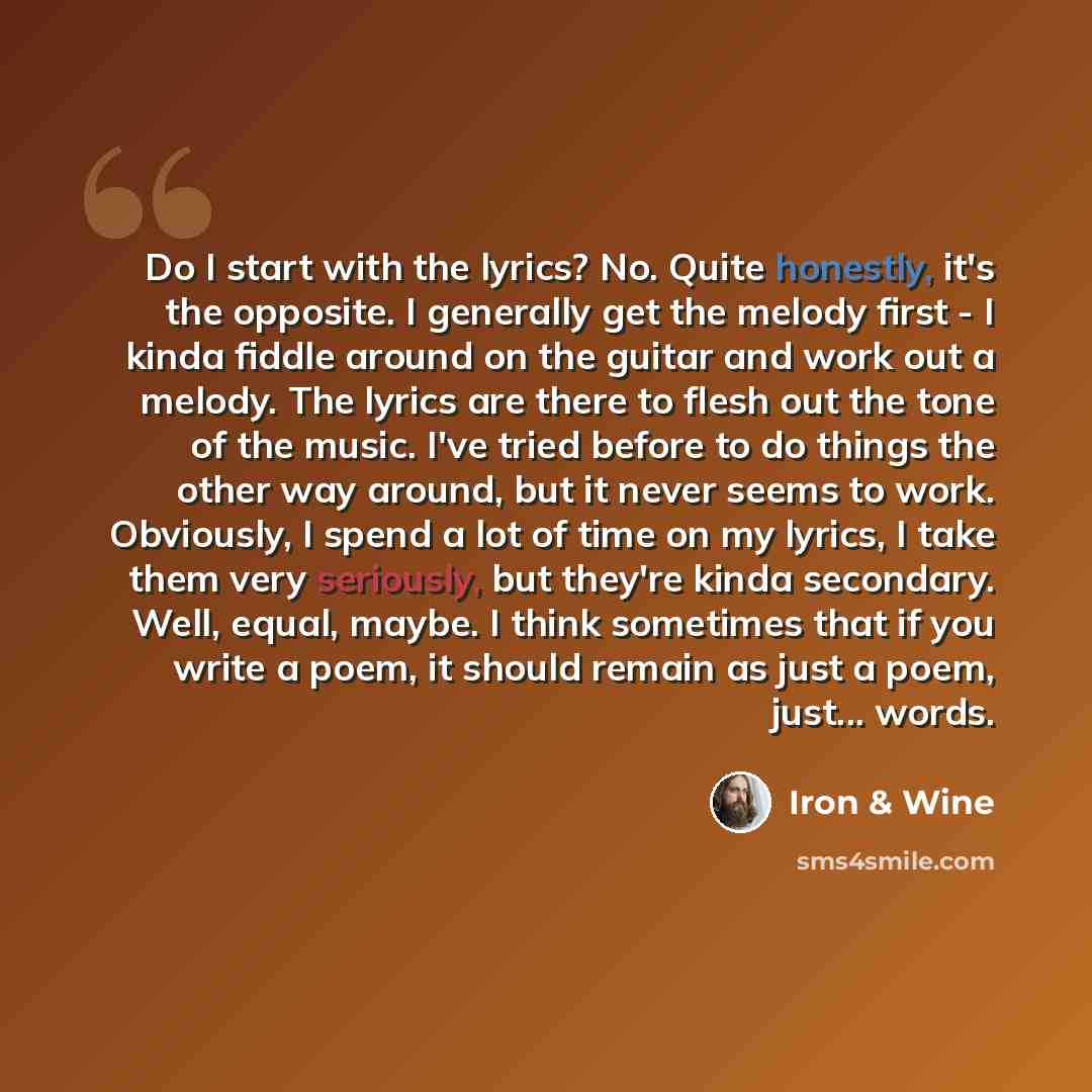 “Do I start with the lyrics? No. Quite honestly, it's the opposite. I generally get the melody first - I kinda fiddle around on the guitar and work out a melody. The lyrics are there to flesh out the tone of the music. I've tried before to do things the other way around, but it never seems to work…” quote by Iron & Wine