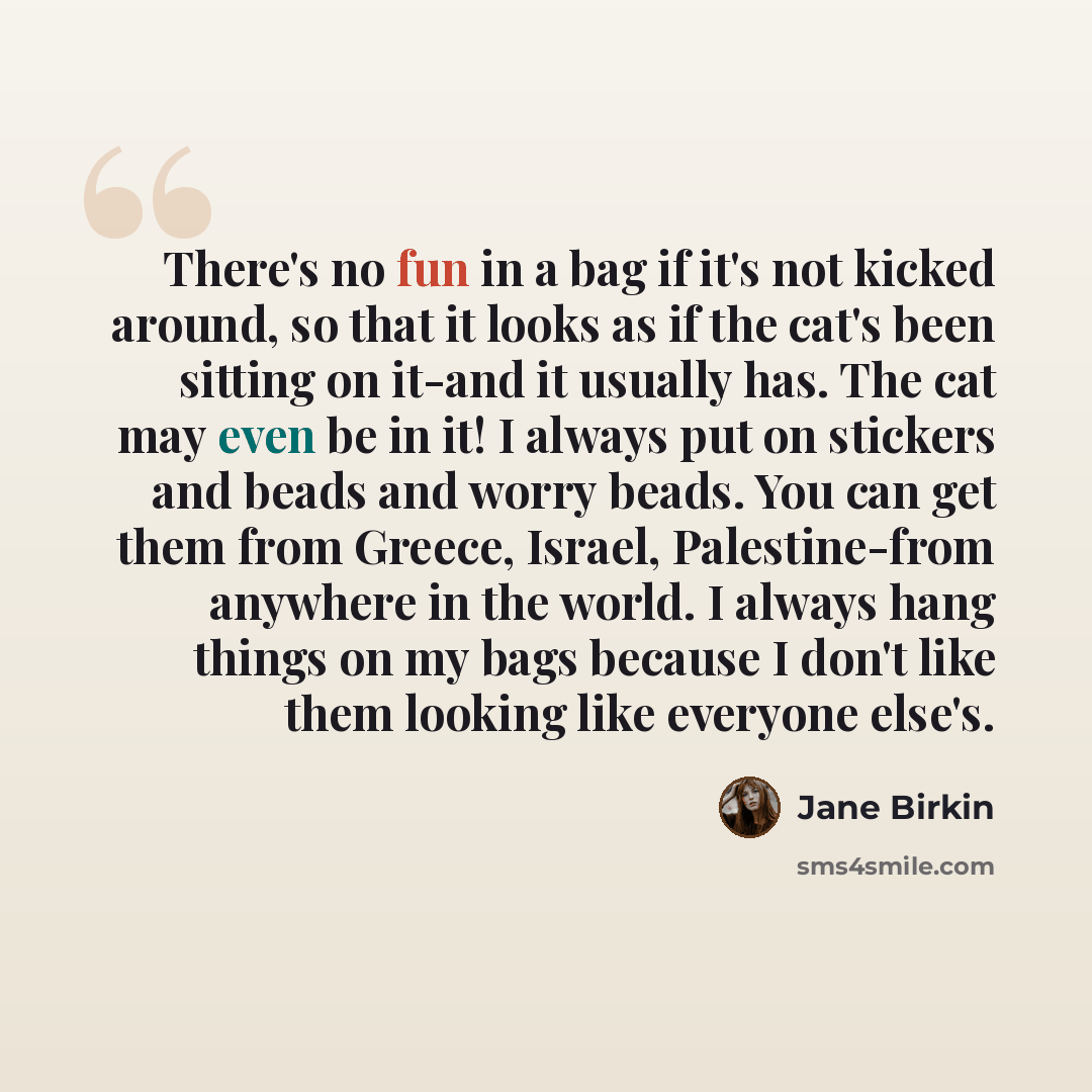 “There's no fun in a bag if it's not kicked around, so that it looks as if the cat's been sitting on it-and it usually has. The cat may even be in it! I always put on stickers and beads and worry beads. You can get them from Greece, Israel, Palestine-from anywhere in the world. I always hang things…” quote by Jane Birkin