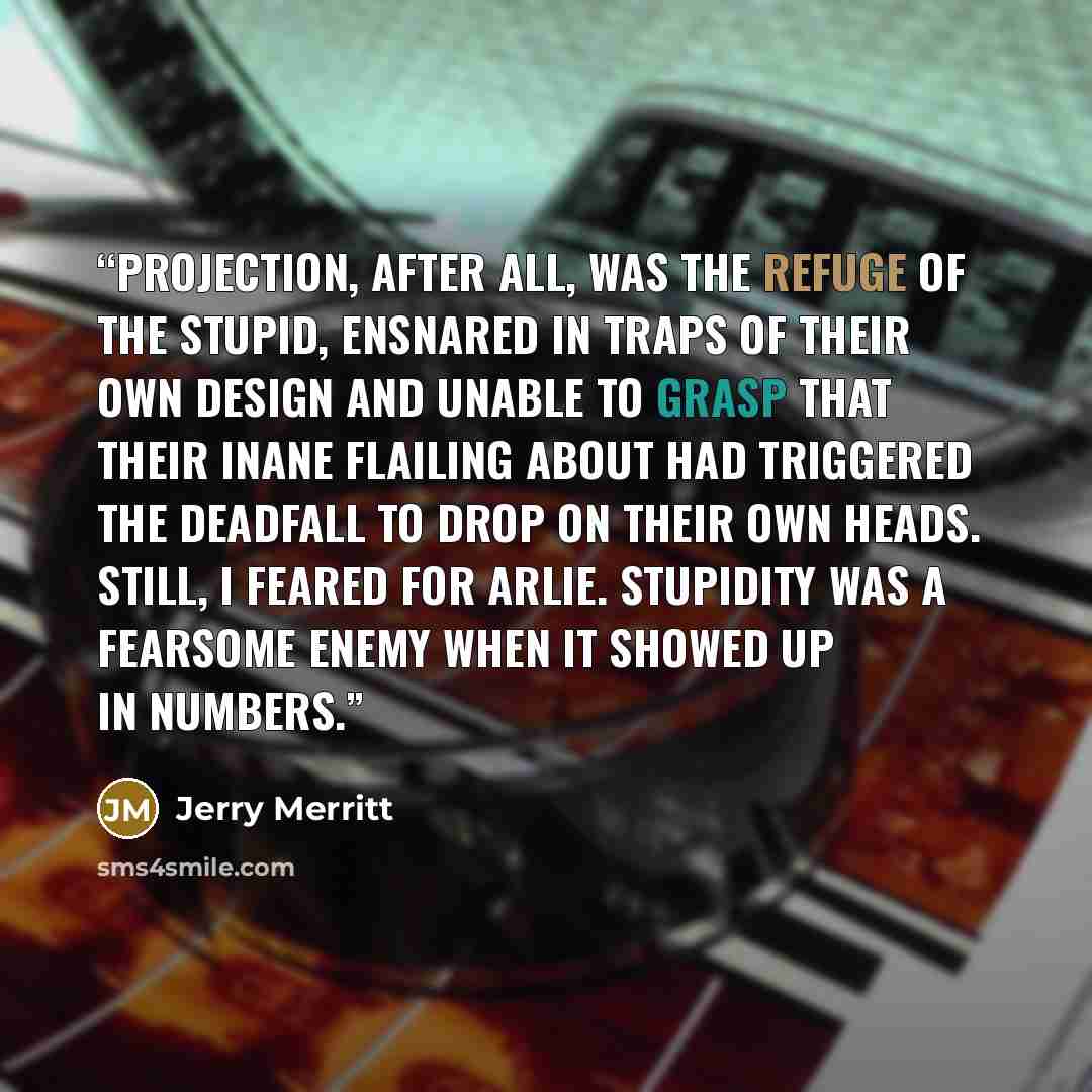 “Projection, after all, was the refuge of the stupid, ensnared in traps of their own design and unable to grasp that their inane flailing about had triggered the deadfall to drop on their own heads. Still, I feared for Arlie. Stupidity was a fearsome enemy when it showed up in numbers.” quote by Jerry Merritt