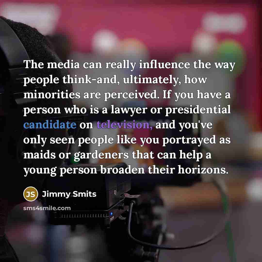 “The media can really influence the way people think-and, ultimately, how minorities are perceived. If you have a person who is a lawyer or presidential candidate on television, and you've only seen people like you portrayed as maids or gardeners that can help a young person broaden their horizons.” quote by Jimmy Smits