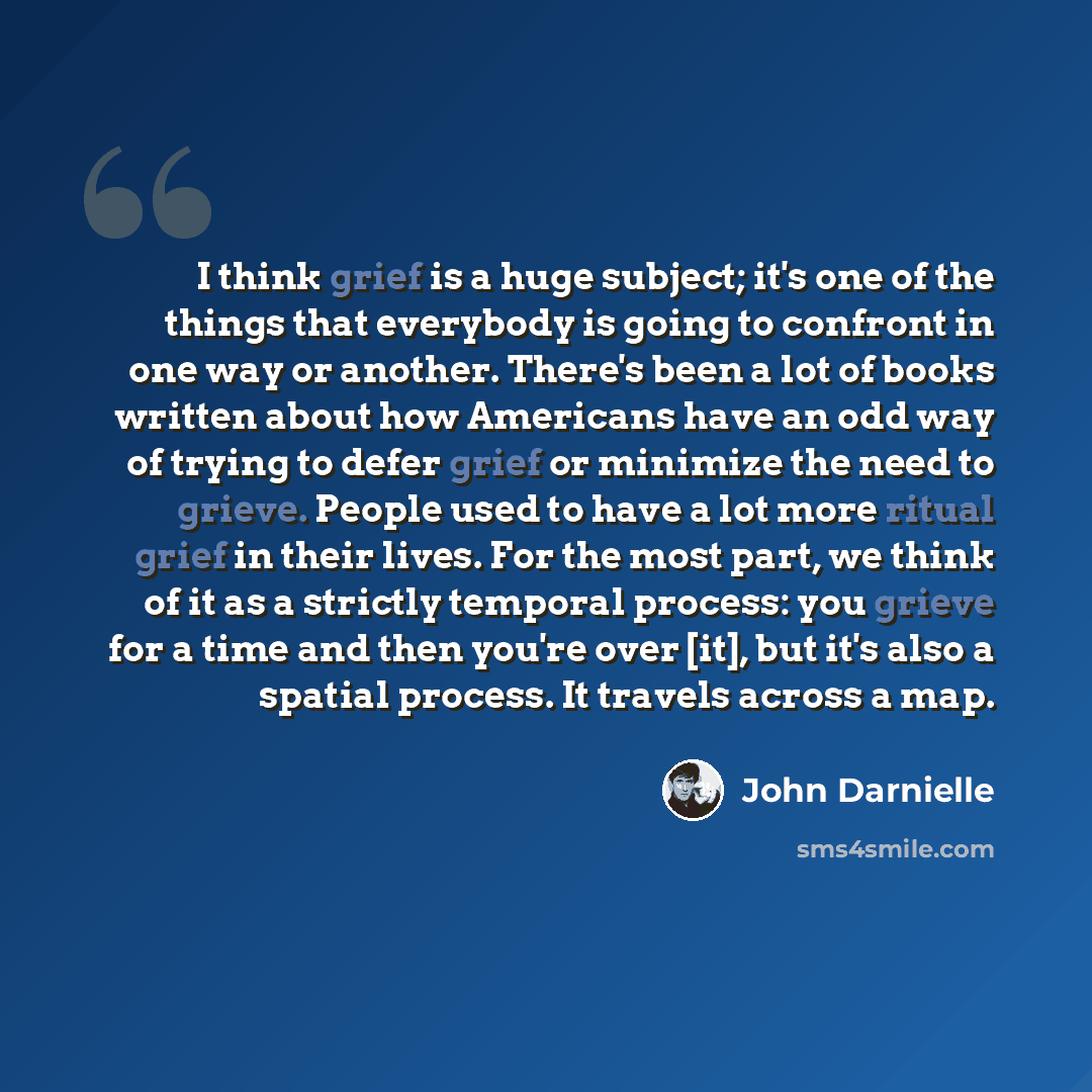 “I think grief is a huge subject; it's one of the things that everybody is going to confront in one way or another. There's been a lot of books written about how Americans have an odd way of trying to defer grief or minimize the need to grieve. People used to have a lot more ritual grief in their…” quote by John Darnielle