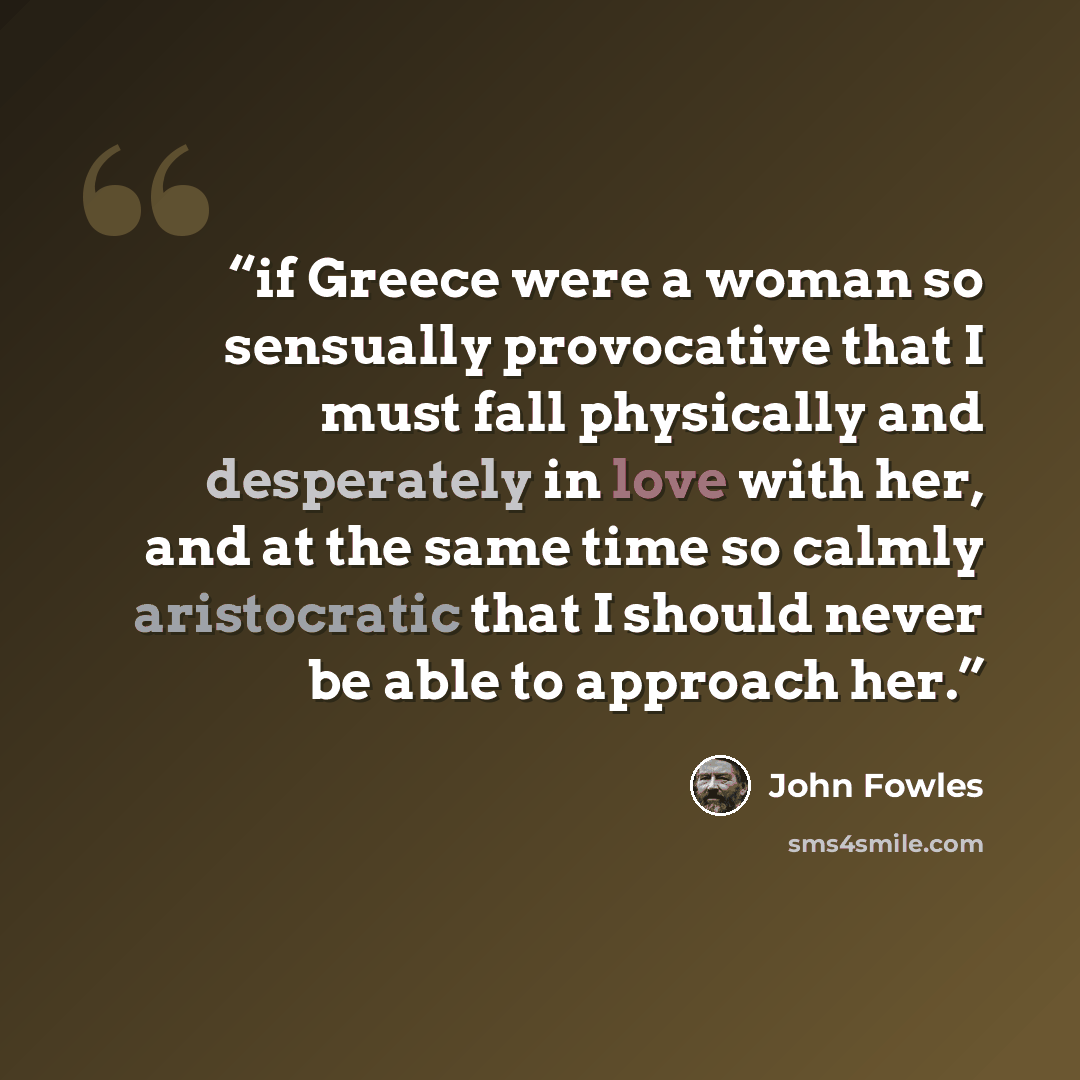 “if Greece were a woman so sensually provocative that I must fall physically and desperately in love with her, and at the same time so calmly aristocratic that I should never be able to approach her.” quote by John Fowles