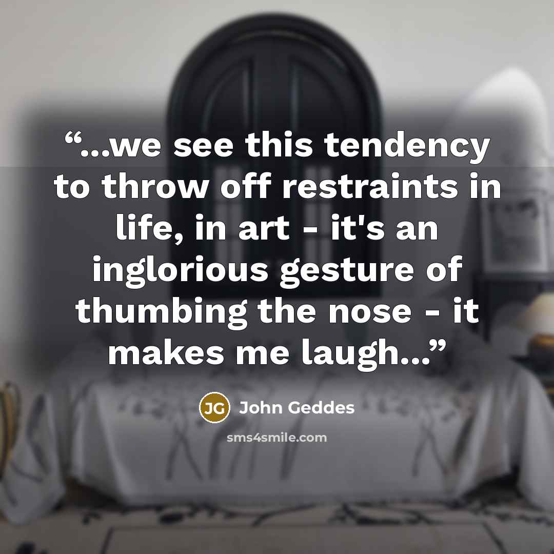 “...we see this tendency to throw off restraints in life, in art - it's an inglorious gesture of thumbing the nose - it makes me laugh...” quote by John Geddes