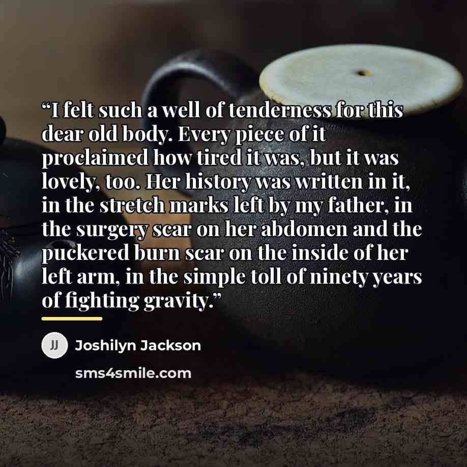 “I felt such a well of tenderness for this dear old body. Every piece of it proclaimed how tired it was, but it was lovely, too. Her history was written in it, in the stretch marks left by my father, in the surgery scar on her abdomen and the puckered burn scar on the inside of her left arm, in the…” quote by Joshilyn Jackson