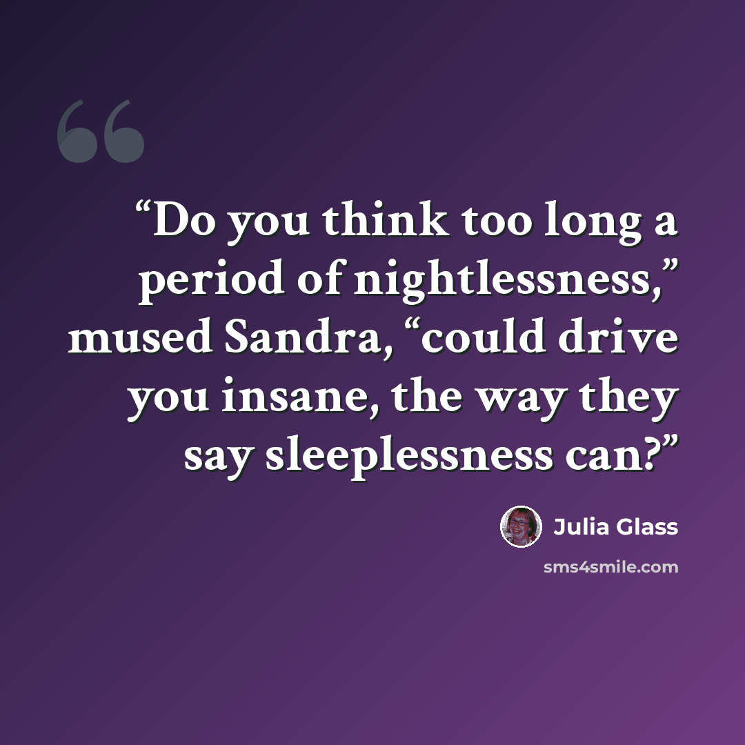 “Do you think too long a period of nightlessness,” mused Sandra, “could drive you insane, the way they say sleeplessness can?” quote by Julia Glass