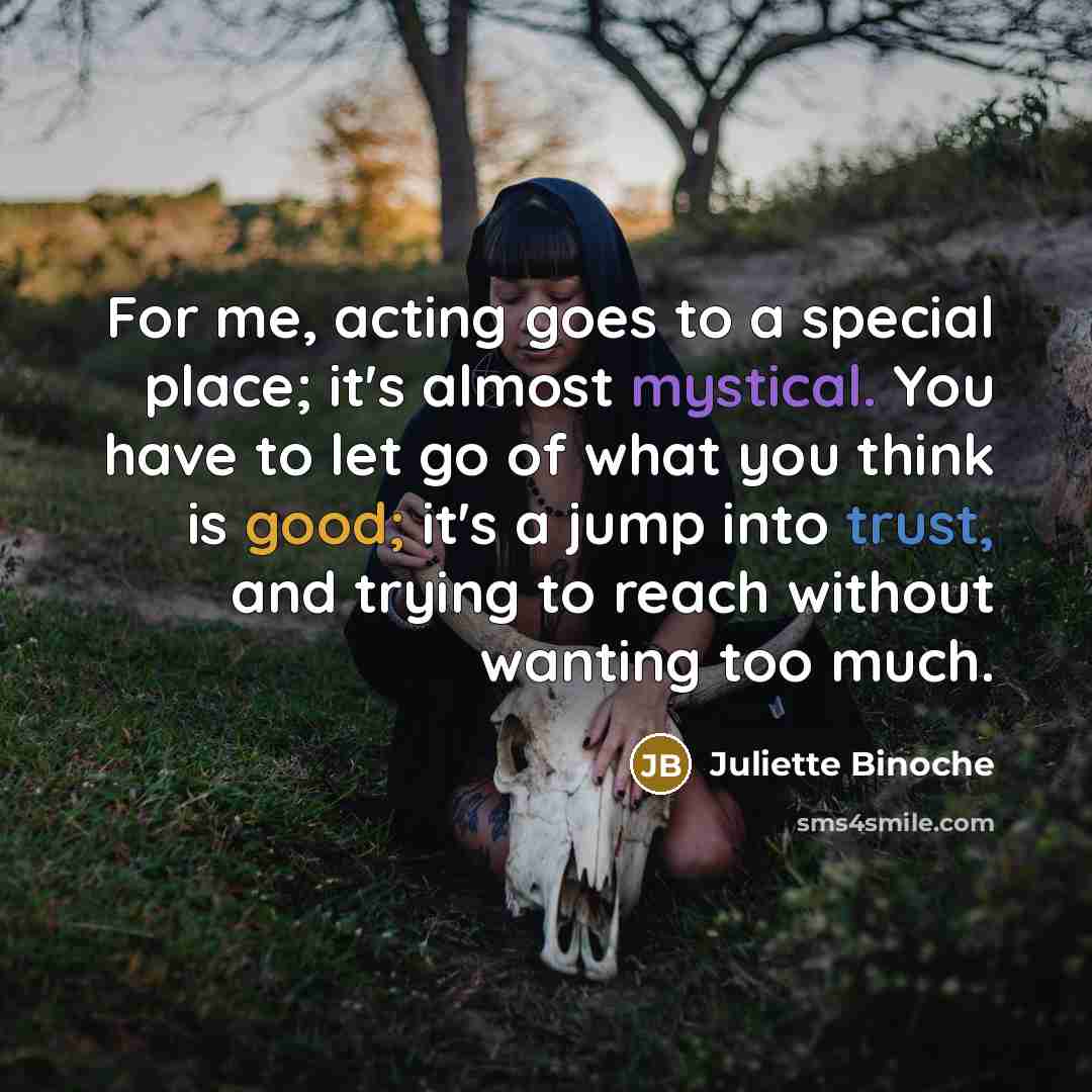 “For me, acting goes to a special place; it's almost mystical. You have to let go of what you think is good; it's a jump into trust, and trying to reach without wanting too much.” quote by Juliette Binoche