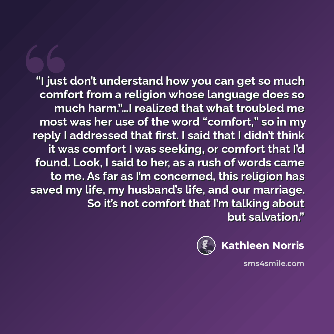 “I just don’t understand how you can get so much comfort from a religion whose language does so much harm.”…I realized that what troubled me most was her use of the word “comfort,” so in my reply I addressed that first. I said that I didn’t think it was comfort I was seeking, or comfort that I’d…” quote by Kathleen Norris