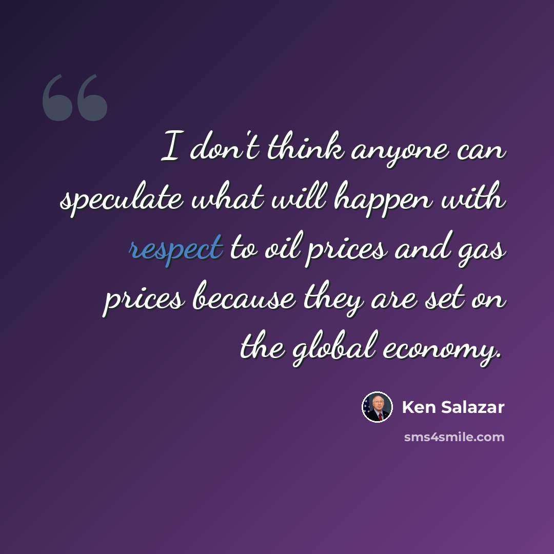 “I don't think anyone can speculate what will happen with respect to oil prices and gas prices because they are set on the global economy.” quote by Ken Salazar