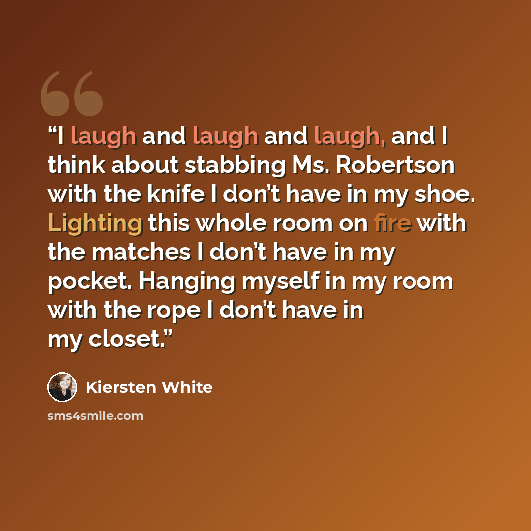 “I laugh and laugh and laugh, and I think about stabbing Ms. Robertson with the knife I don’t have in my shoe. Lighting this whole room on fire with the matches I don’t have in my pocket. Hanging myself in my room with the rope I don’t have in my closet.” quote by Kiersten White