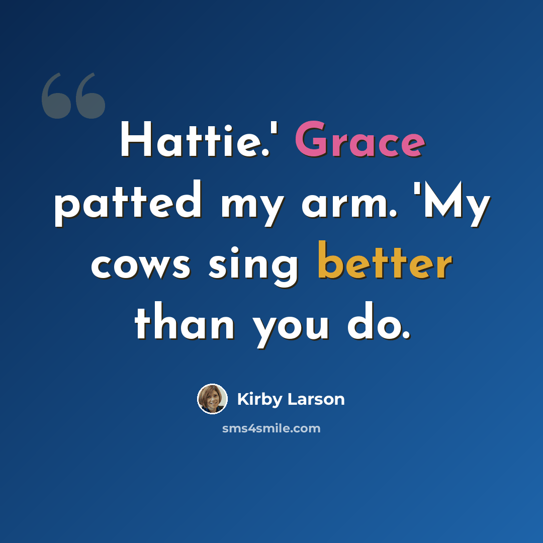 “Hattie.' Grace patted my arm. 'My cows sing better than you do.” quote by Kirby Larson