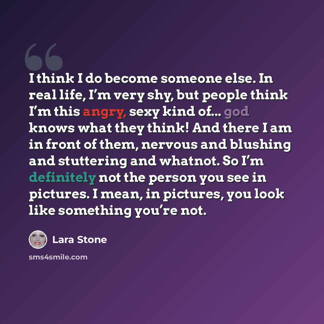 “I think I do become someone else. In real life, I’m very shy, but people think I’m this angry, sexy kind of... god knows what they think! And there I am in front of them, nervous and blushing and stuttering and whatnot. So I’m definitely not the person you see in pictures. I mean, in pictures, you…” quote by Lara Stone