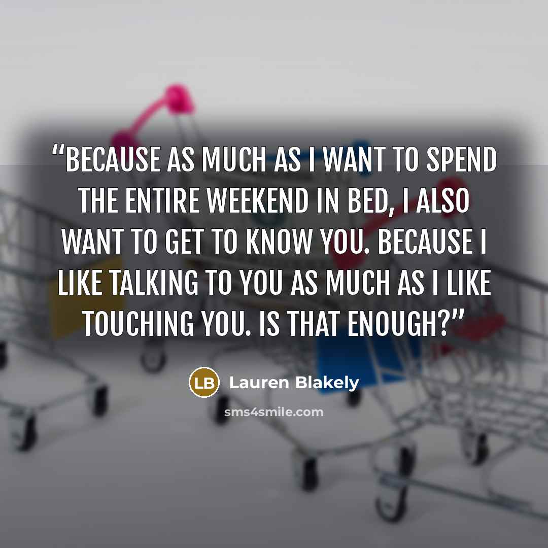 “Because as much as I want to spend the entire weekend in bed, I also want to get to know you. Because I like talking to you as much as I like touching you. Is that enough?” quote by Lauren Blakely