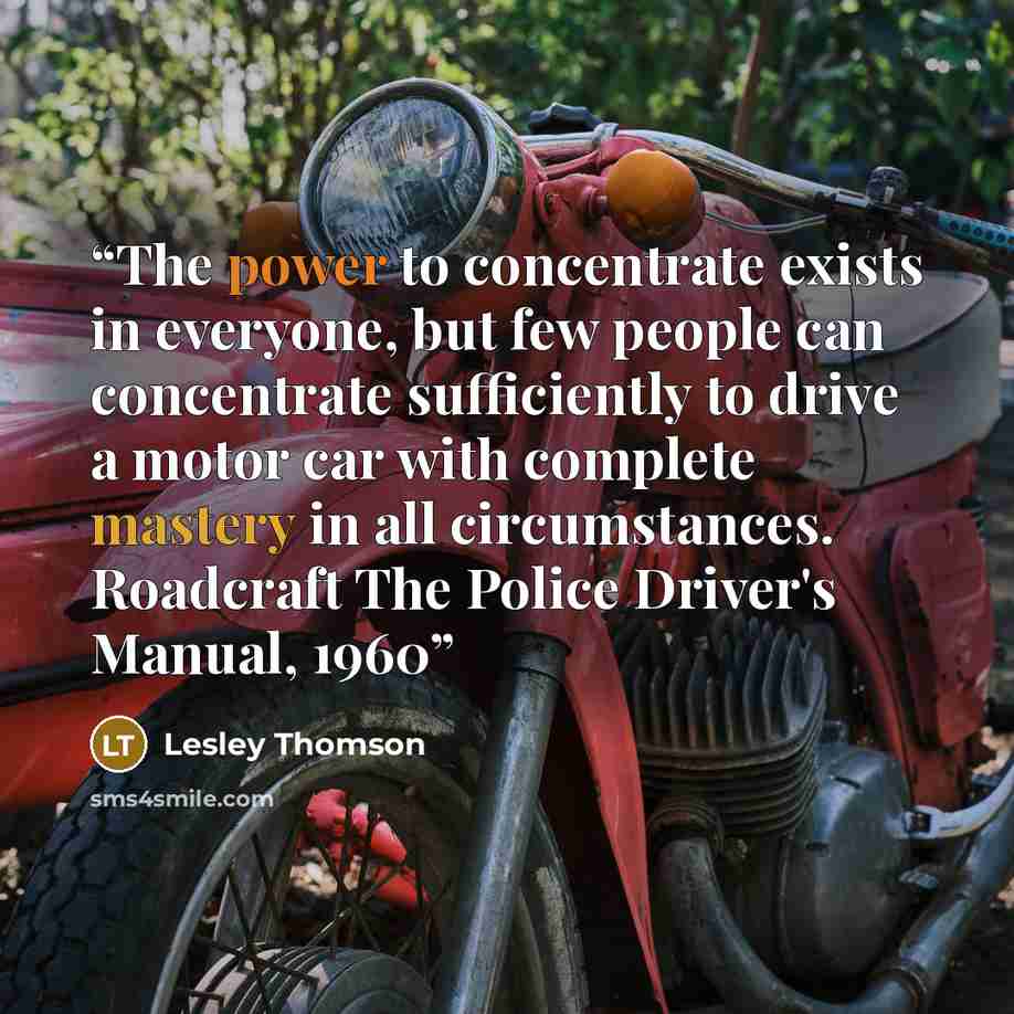 “The power to concentrate exists in everyone, but few people can concentrate sufficiently to drive a motor car with complete mastery in all circumstances. Roadcraft The Police Driver's Manual, 1960” quote by Lesley Thomson