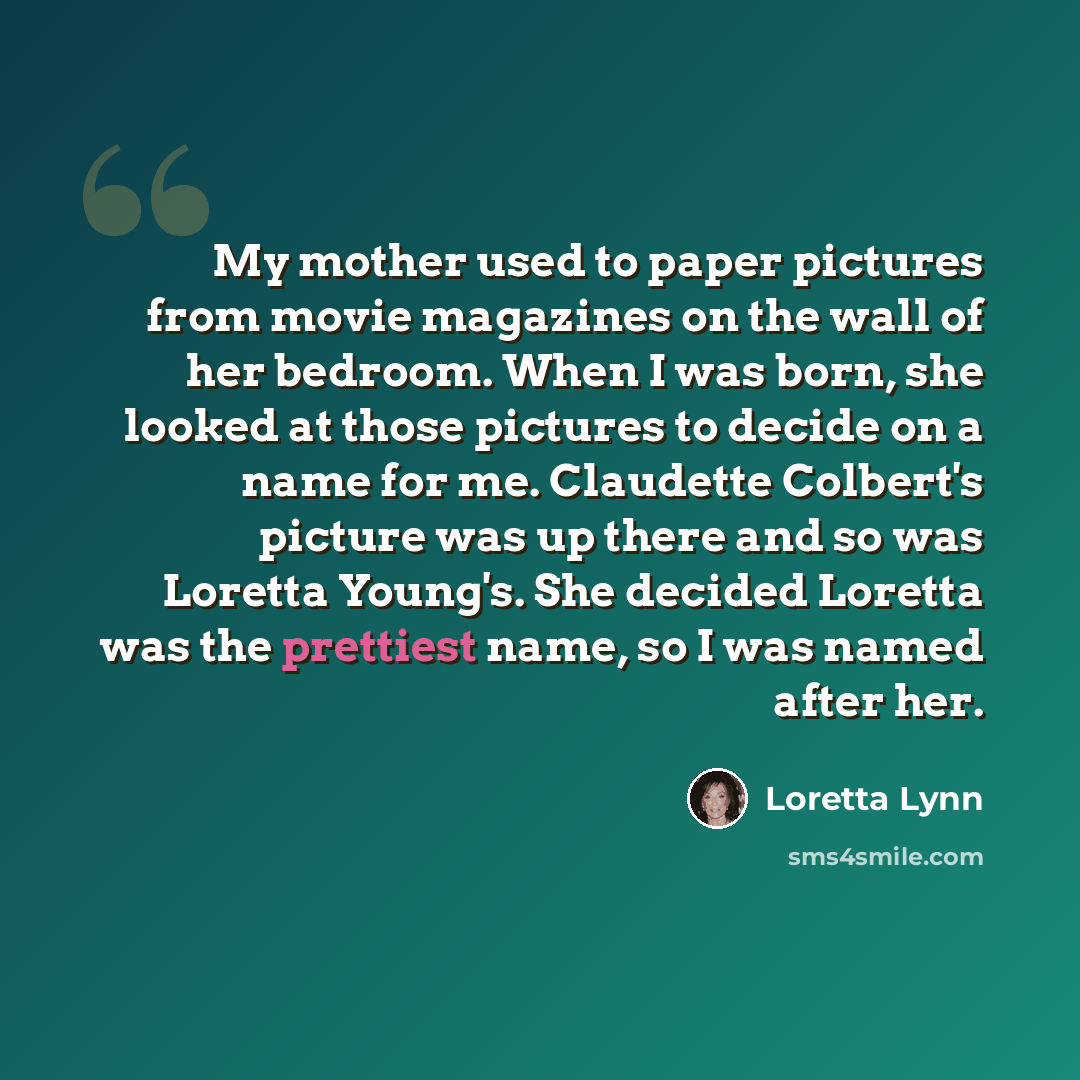 “My mother used to paper pictures from movie magazines on the wall of her bedroom. When I was born, she looked at those pictures to decide on a name for me. Claudette Colbert's picture was up there and so was Loretta Young's. She decided Loretta was the prettiest name, so I was named after her.” quote by Loretta Lynn