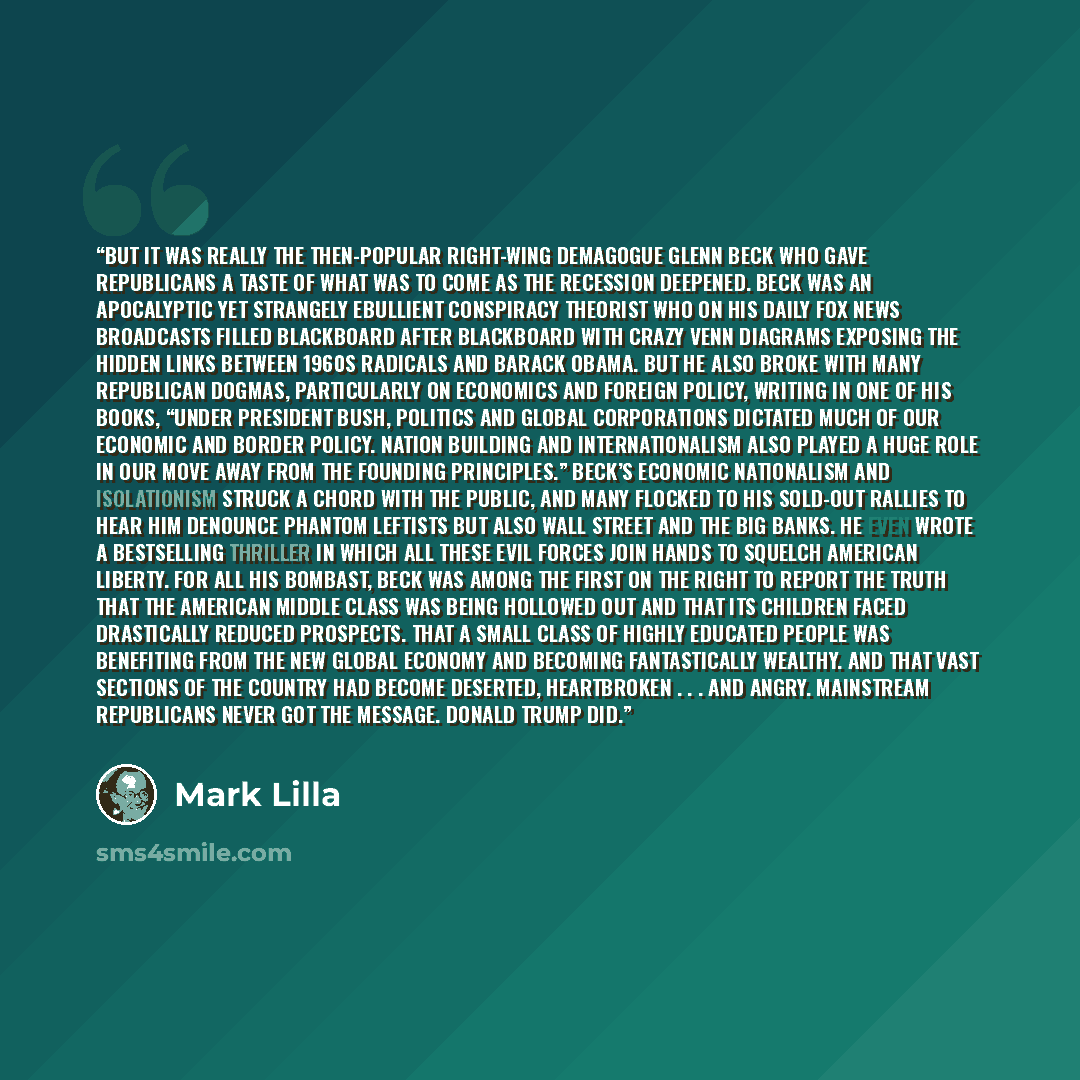 “But it was really the then-popular right-wing demagogue Glenn Beck who gave Republicans a taste of what was to come as the recession deepened. Beck was an apocalyptic yet strangely ebullient conspiracy theorist who on his daily Fox News broadcasts filled blackboard after blackboard with crazy Venn…” quote by Mark Lilla