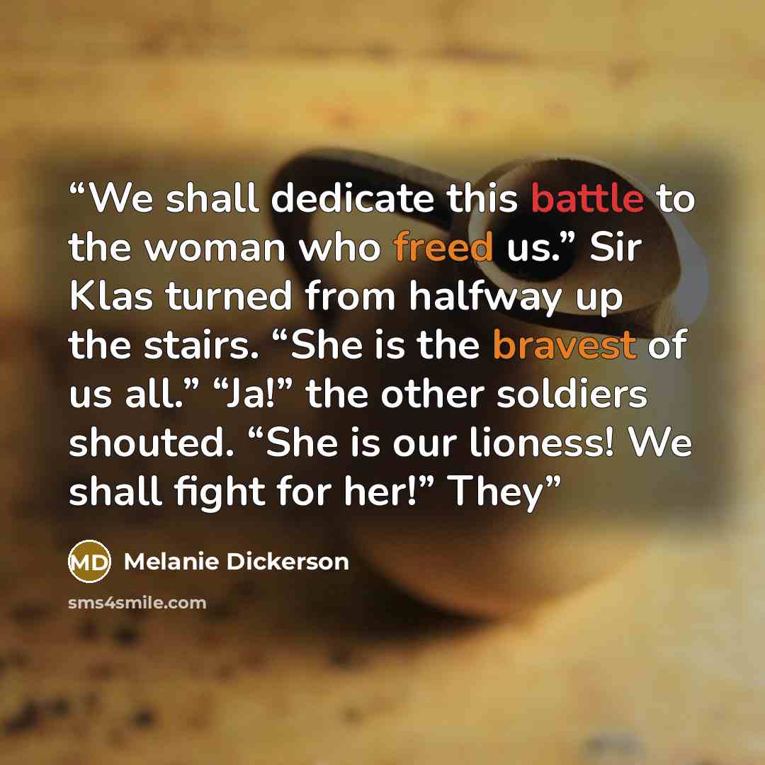 “We shall dedicate this battle to the woman who freed us.” Sir Klas turned from halfway up the stairs. “She is the bravest of us all.” “Ja!” the other soldiers shouted. “She is our lioness! We shall fight for her!” They” quote by Melanie Dickerson