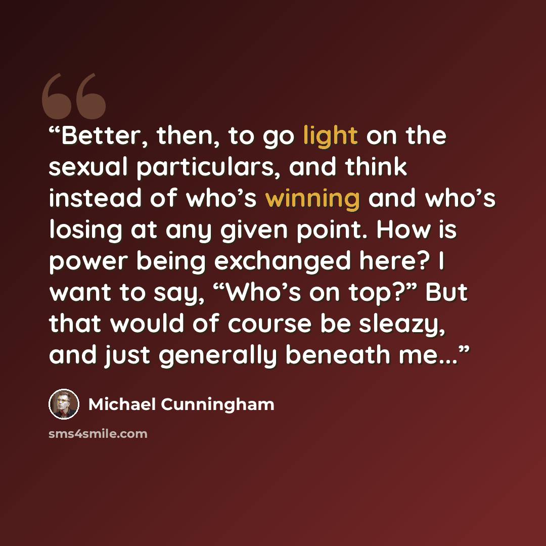 “Better, then, to go light on the sexual particulars, and think instead of who’s winning and who’s losing at any given point. How is power being exchanged here? I want to say, “Who’s on top?” But that would of course be sleazy, and just generally beneath me...” quote by Michael Cunningham