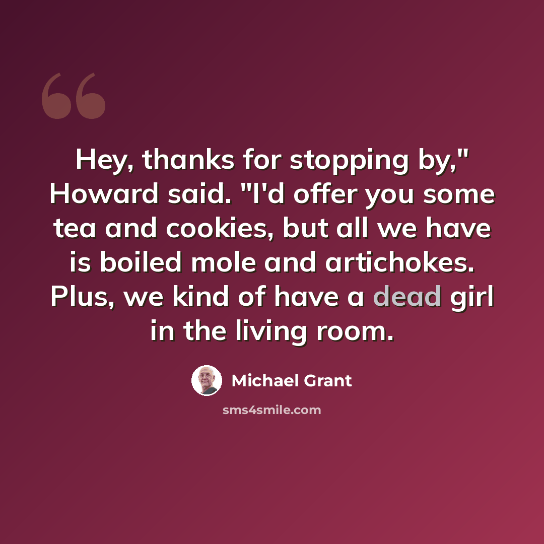 “Hey, thanks for stopping by," Howard said. "I'd offer you some tea and cookies, but all we have is boiled mole and artichokes. Plus, we kind of have a dead girl in the living room.” quote by Michael Grant