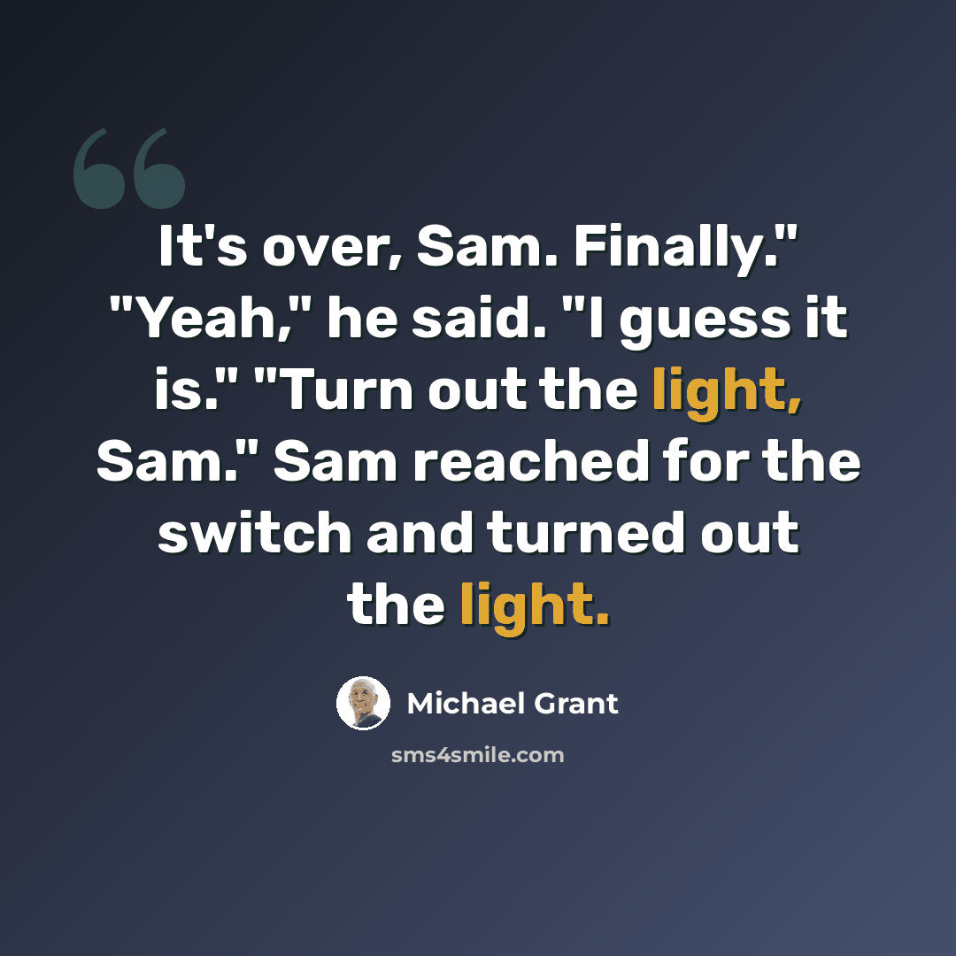 “It's over, Sam. Finally." "Yeah," he said. "I guess it is." "Turn out the light, Sam." Sam reached for the switch and turned out the light.” quote by Michael Grant