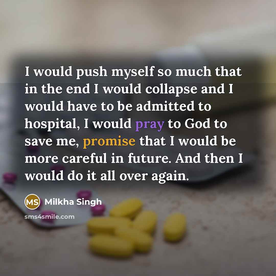 “I would push myself so much that in the end I would collapse and I would have to be admitted to hospital, I would pray to God to save me, promise that I would be more careful in future. And then I would do it all over again.” quote by Milkha Singh
