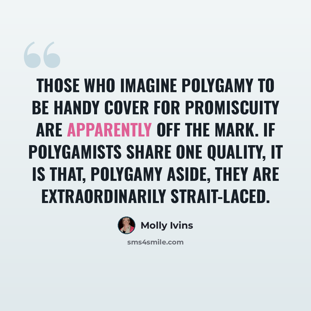 “Those who imagine polygamy to be handy cover for promiscuity are apparently off the mark. If polygamists share one quality, it is that, polygamy aside, they are extraordinarily strait-laced.” quote by Molly Ivins