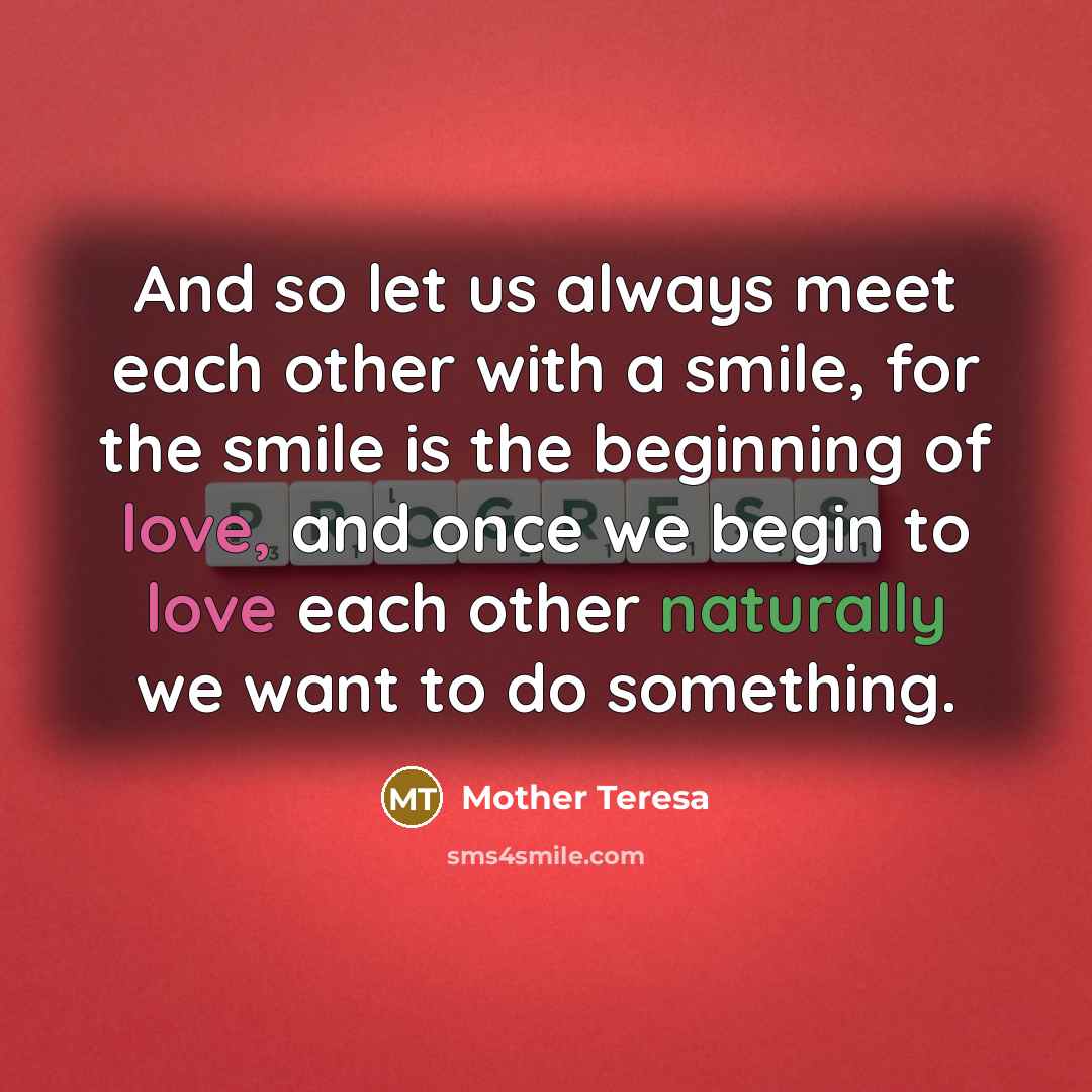 “And so let us always meet each other with a smile, for the smile is the beginning of love, and once we begin to love each other naturally we want to do something.” quote by Mother Teresa
