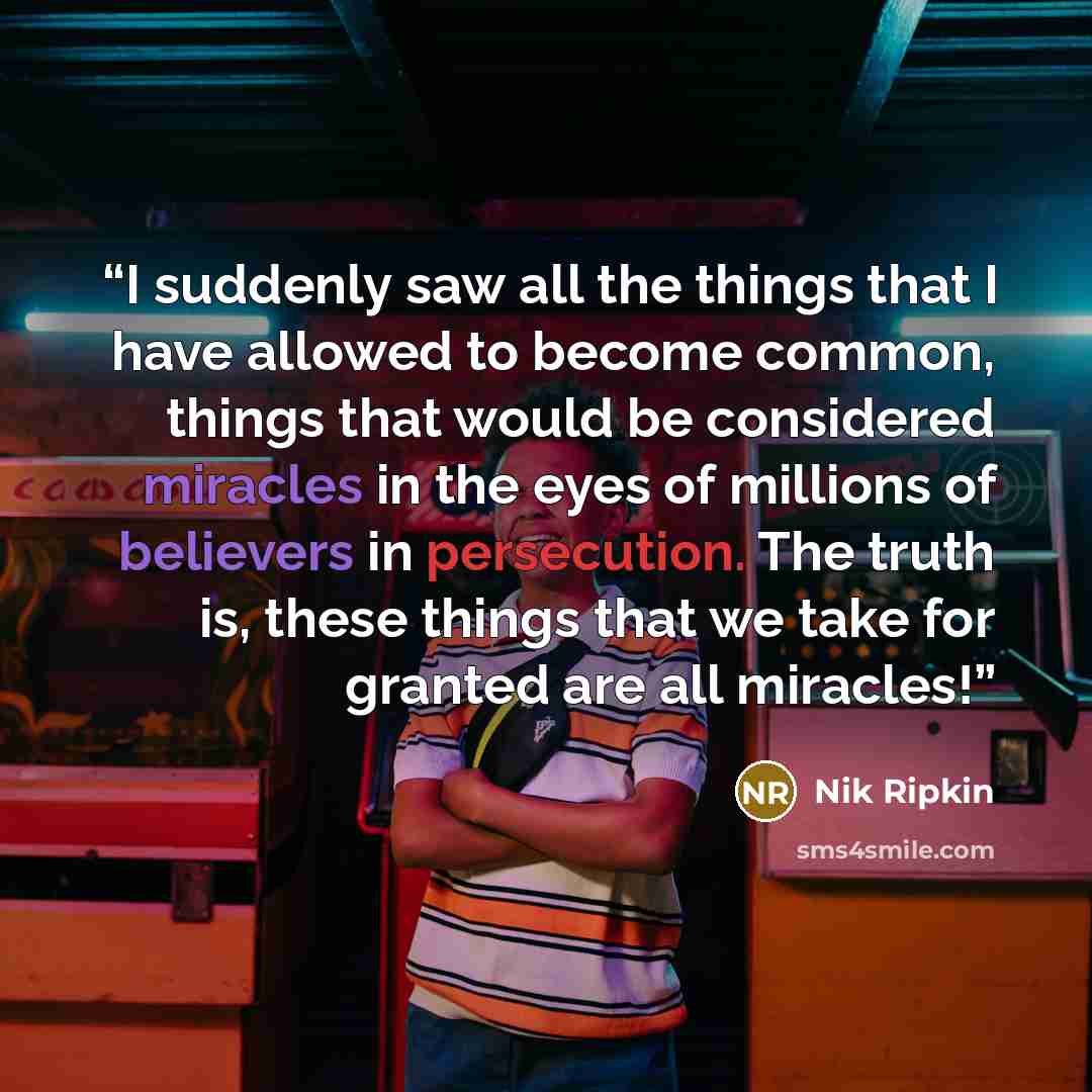 “I suddenly saw all the things that I have allowed to become common, things that would be considered miracles in the eyes of millions of believers in persecution. The truth is, these things that we take for granted are all miracles!” quote by Nik Ripkin