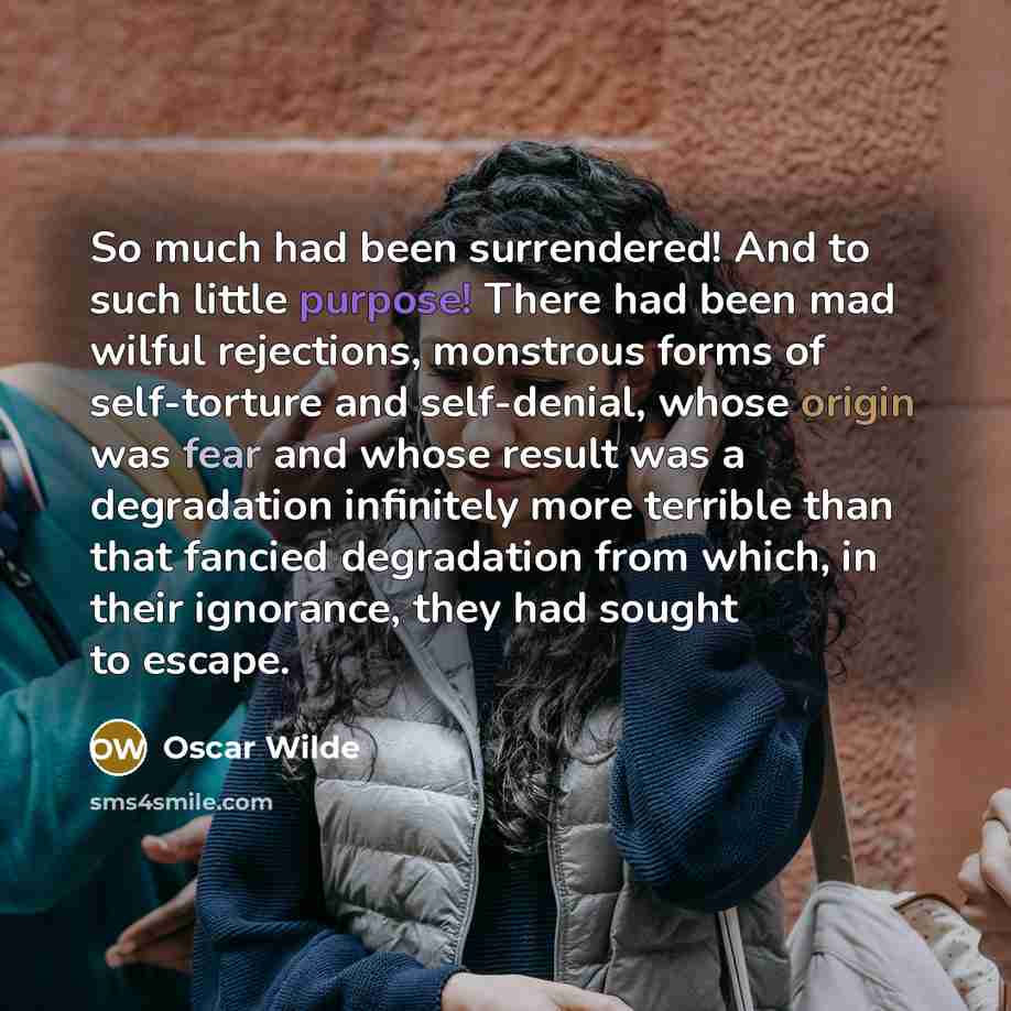“So much had been surrendered! And to such little purpose! There had been mad wilful rejections, monstrous forms of self-torture and self-denial, whose origin was fear and whose result was a degradation infinitely more terrible than that fancied degradation from which, in their ignorance, they had…” quote by Oscar Wilde