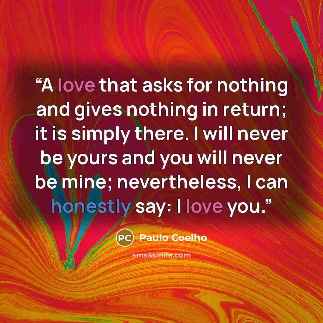 “A love that asks for nothing and gives nothing in return; it is simply there. I will never be yours and you will never be mine; nevertheless, I can honestly say: I love you.” quote by Paulo Coelho