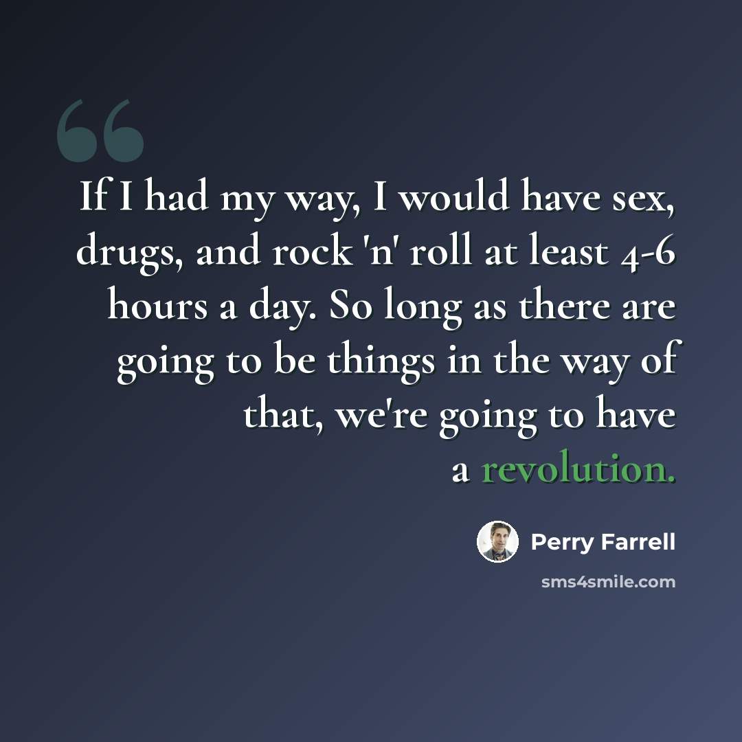 “If I had my way, I would have sex, drugs, and rock 'n' roll at least 4-6 hours a day. So long as there are going to be things in the way of that, we're going to have a revolution.” quote by Perry Farrell
