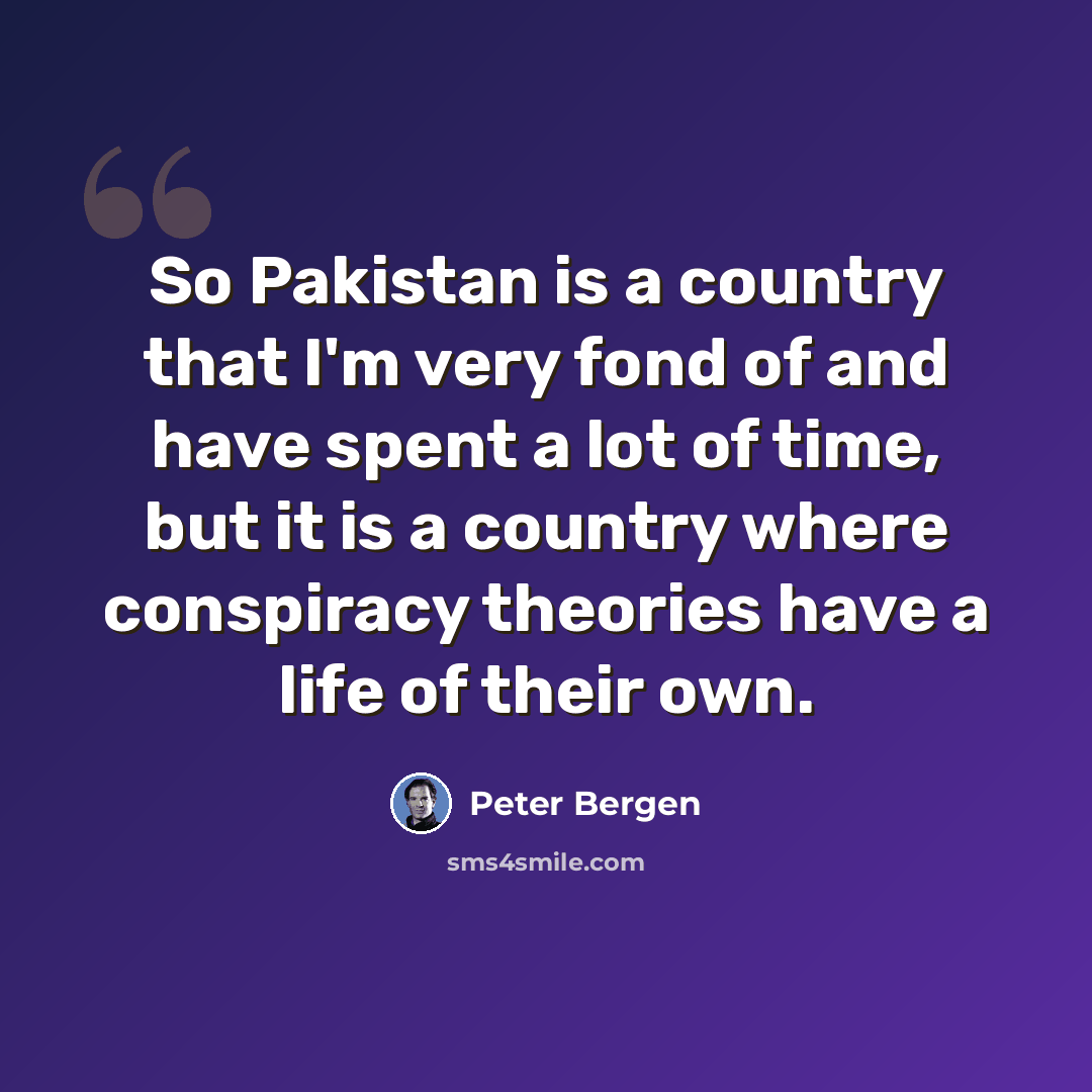 “So Pakistan is a country that I'm very fond of and have spent a lot of time, but it is a country where conspiracy theories have a life of their own.” quote by Peter Bergen