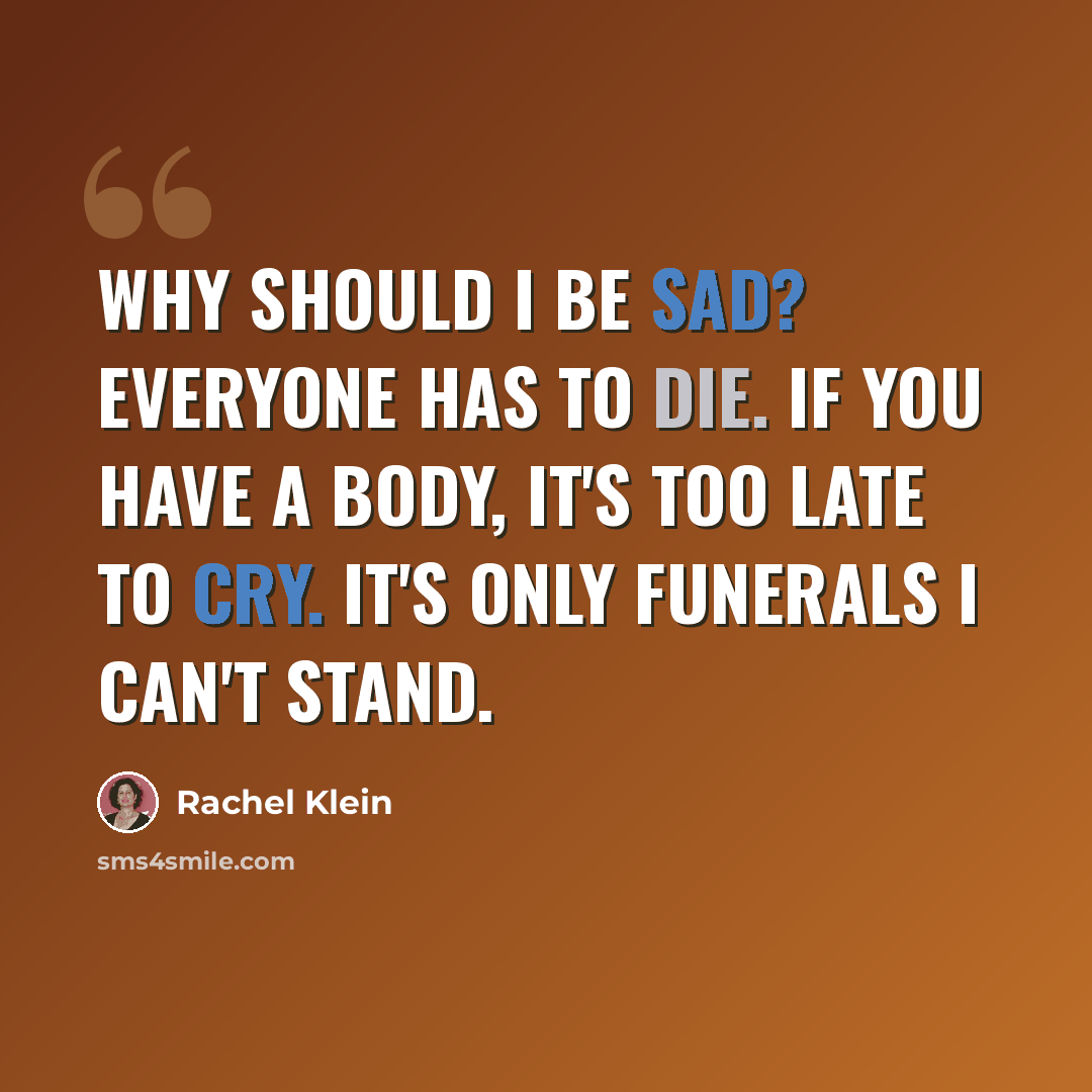 “Why should I be sad? Everyone has to die. If you have a body, it's too late to cry. It's only funerals I can't stand.” quote by Rachel Klein