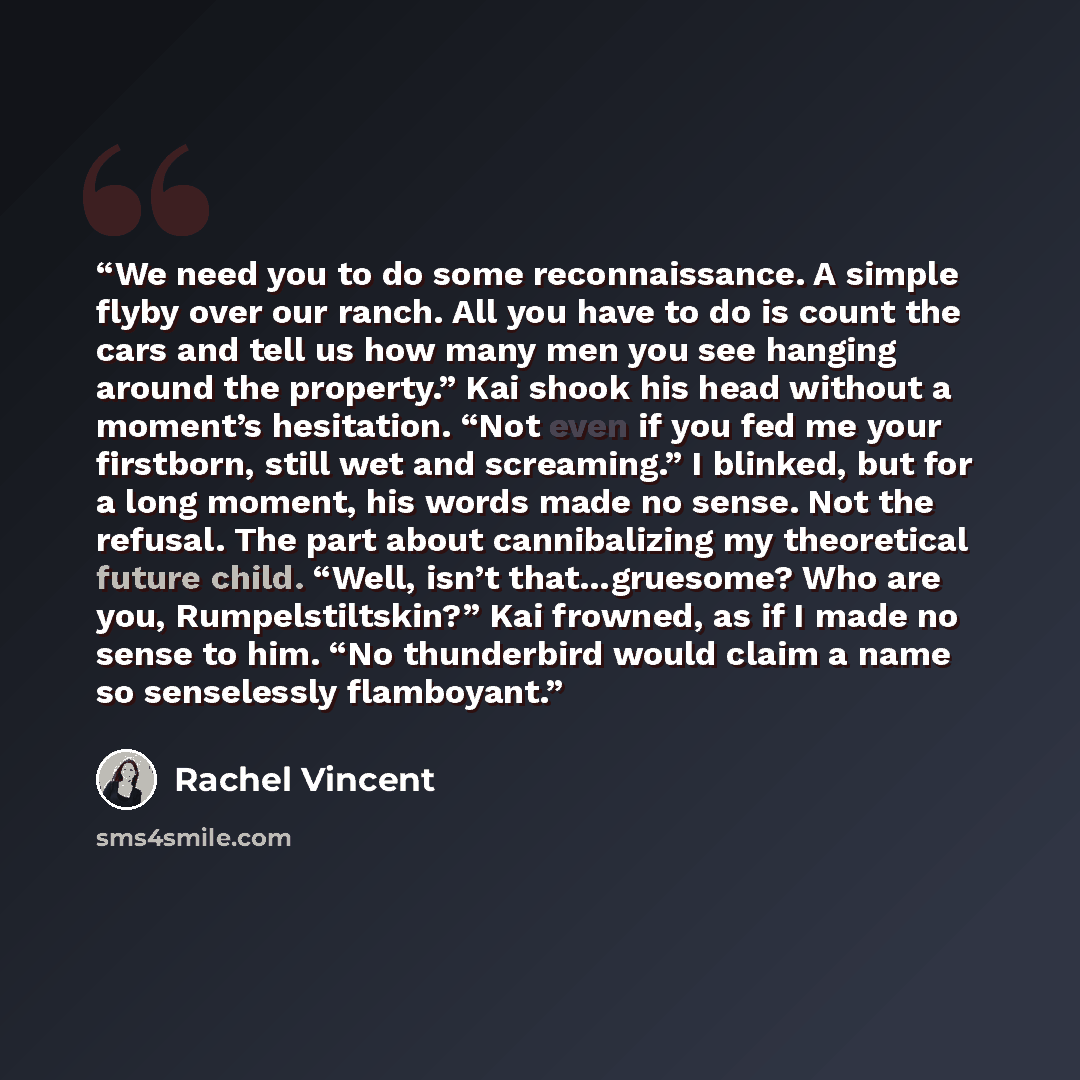 “We need you to do some reconnaissance. A simple flyby over our ranch. All you have to do is count the cars and tell us how many men you see hanging around the property.” Kai shook his head without a moment’s hesitation. “Not even if you fed me your firstborn, still wet and screaming.” I blinked…” quote by Rachel Vincent