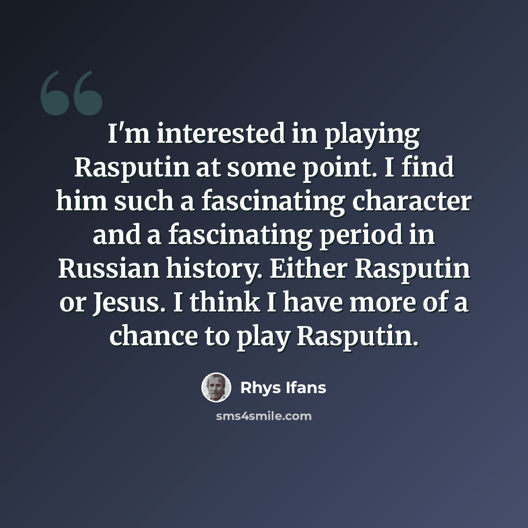 “I'm interested in playing Rasputin at some point. I find him such a fascinating character and a fascinating period in Russian history. Either Rasputin or Jesus. I think I have more of a chance to play Rasputin.” quote by Rhys Ifans