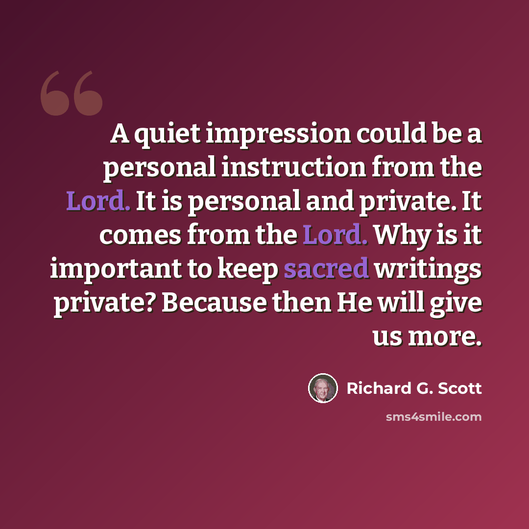 “A quiet impression could be a personal instruction from the Lord. It is personal and private. It comes from the Lord. Why is it important to keep sacred writings private? Because then He will give us more.” quote by Richard G. Scott