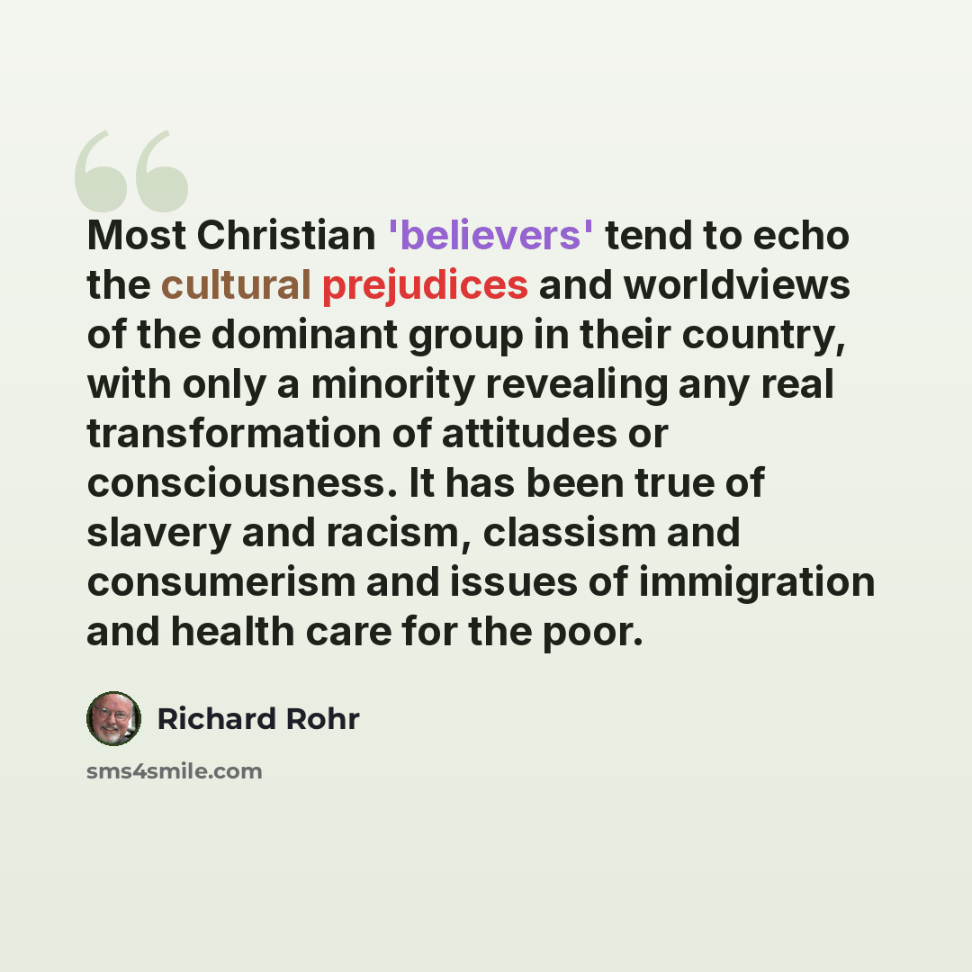“Most Christian 'believers' tend to echo the cultural prejudices and worldviews of the dominant group in their country, with only a minority revealing any real transformation of attitudes or consciousness. It has been true of slavery and racism, classism and consumerism and issues of immigration…” quote by Richard Rohr