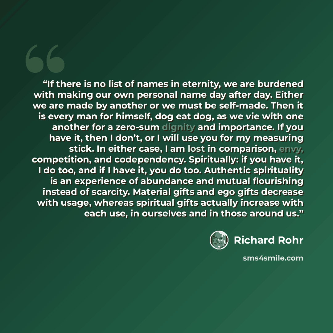 “If there is no list of names in eternity, we are burdened with making our own personal name day after day. Either we are made by another or we must be self-made. Then it is every man for himself, dog eat dog, as we vie with one another for a zero-sum dignity and importance. If you have it, then I…” quote by Richard Rohr