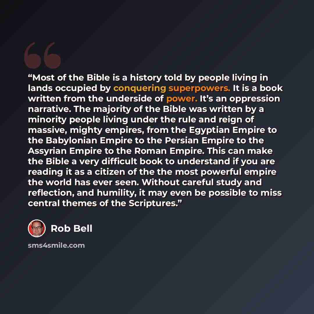 “Most of the Bible is a history told by people living in lands occupied by conquering superpowers. It is a book written from the underside of power. It’s an oppression narrative. The majority of the Bible was written by a minority people living under the rule and reign of massive, mighty empires…” quote by Rob Bell