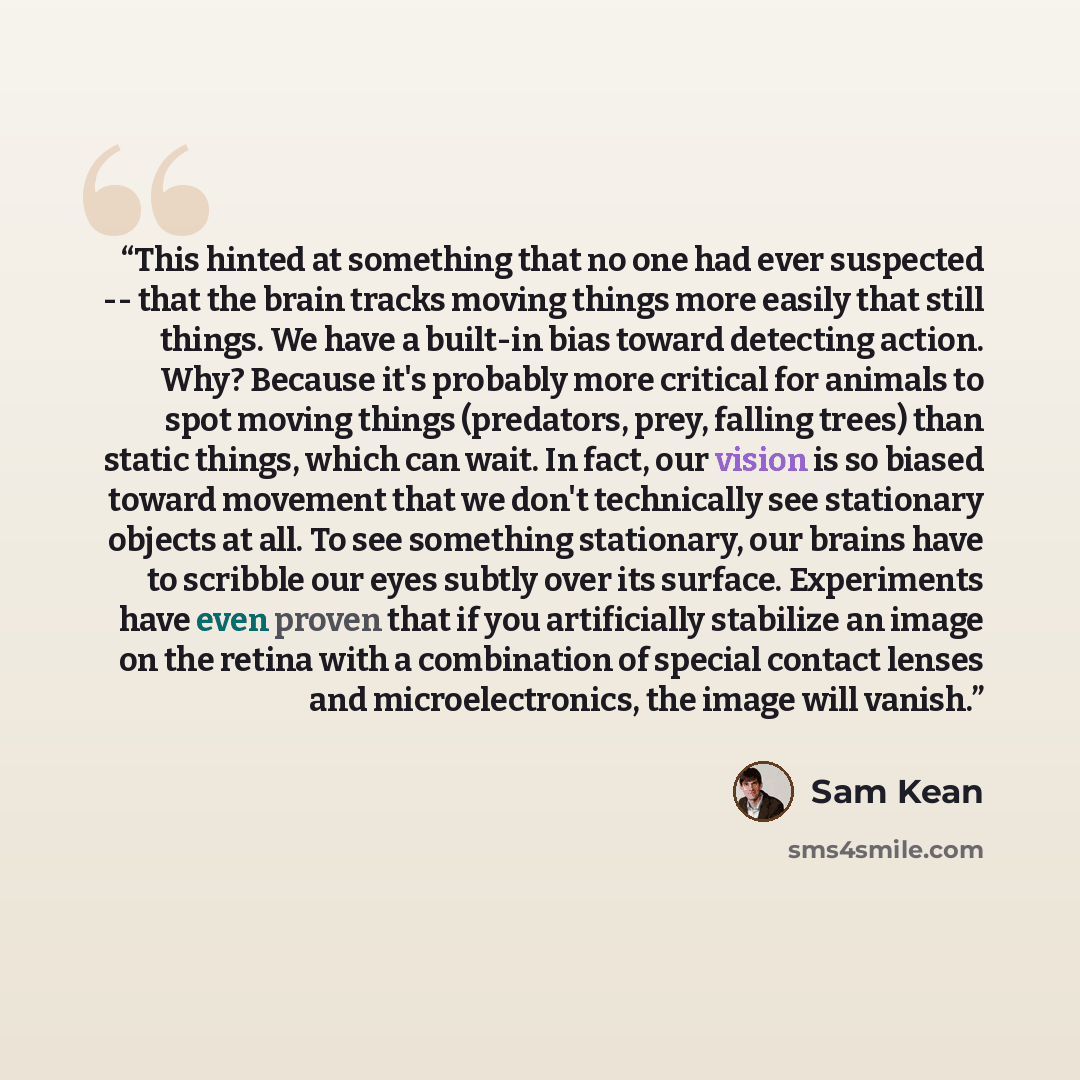 “This hinted at something that no one had ever suspected -- that the brain tracks moving things more easily that still things. We have a built-in bias toward detecting action. Why? Because it's probably more critical for animals to spot moving things (predators, prey, falling trees) than static…” quote by Sam Kean