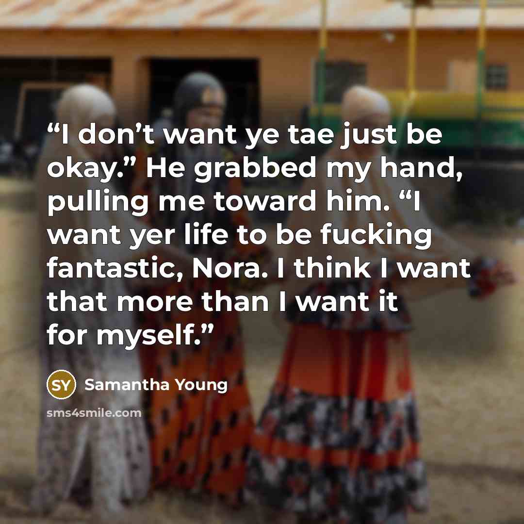 “I don’t want ye tae just be okay.” He grabbed my hand, pulling me toward him. “I want yer life to be fucking fantastic, Nora. I think I want that more than I want it for myself.” quote by Samantha Young