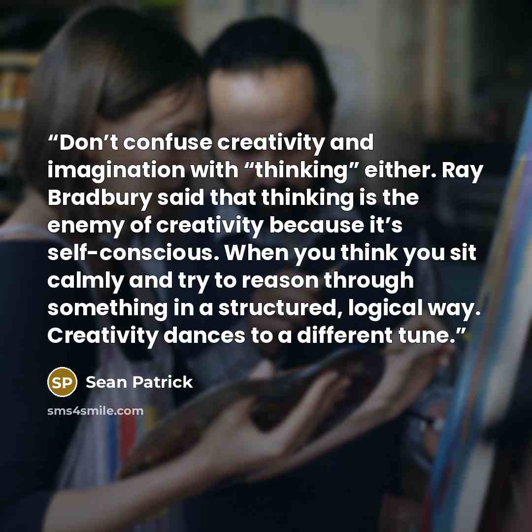 “Don’t confuse creativity and imagination with “thinking” either. Ray Bradbury said that thinking is the enemy of creativity because it’s self-conscious. When you think you sit calmly and try to reason through something in a structured, logical way. Creativity dances to a different tune.” quote by Sean Patrick